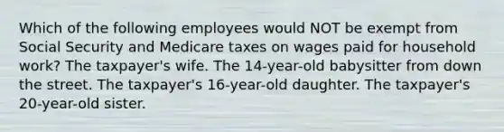 Which of the following employees would NOT be exempt from Social Security and Medicare taxes on wages paid for household work? The taxpayer's wife. The 14-year-old babysitter from down the street. The taxpayer's 16-year-old daughter. The taxpayer's 20-year-old sister.