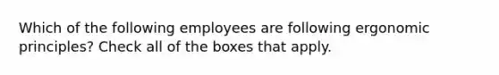 Which of the following employees are following ergonomic principles? Check all of the boxes that apply.