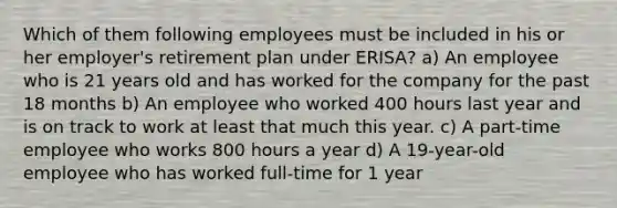 Which of them following employees must be included in his or her employer's retirement plan under ERISA? a) An employee who is 21 years old and has worked for the company for the past 18 months b) An employee who worked 400 hours last year and is on track to work at least that much this year. c) A part-time employee who works 800 hours a year d) A 19-year-old employee who has worked full-time for 1 year