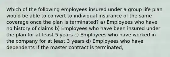 Which of the following employees insured under a group life plan would be able to convert to individual insurance of the same coverage once the plan is terminated? a) Employees who have no history of claims b) Employees who have been insured under the plan for at least 5 years c) Employees who have worked in the company for at least 3 years d) Employees who have dependents If the master contract is terminated,