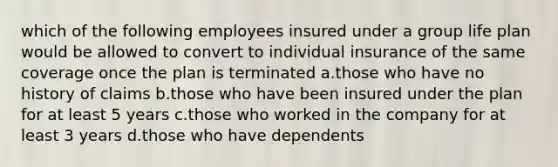 which of the following employees insured under a group life plan would be allowed to convert to individual insurance of the same coverage once the plan is terminated a.those who have no history of claims b.those who have been insured under the plan for at least 5 years c.those who worked in the company for at least 3 years d.those who have dependents