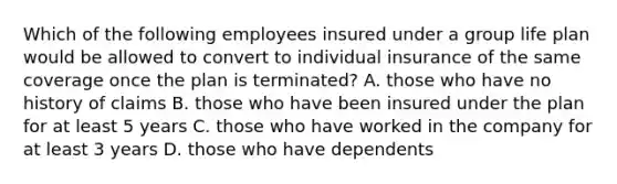 Which of the following employees insured under a group life plan would be allowed to convert to individual insurance of the same coverage once the plan is terminated? A. those who have no history of claims B. those who have been insured under the plan for at least 5 years C. those who have worked in the company for at least 3 years D. those who have dependents