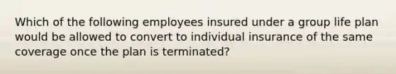 Which of the following employees insured under a group life plan would be allowed to convert to individual insurance of the same coverage once the plan is terminated?