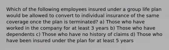 Which of the following employees insured under a group life plan would be allowed to convert to individual insurance of the same coverage once the plan is terminated? a) Those who have worked in the company for at least 3 years b) Those who have dependents c) Those who have no history of claims d) Those who have been insured under the plan for at least 5 years