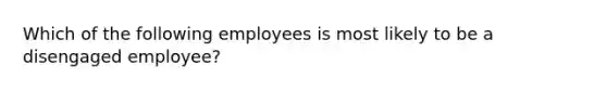 Which of the following employees is most likely to be a disengaged employee?