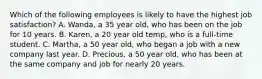 Which of the following employees is likely to have the highest job satisfaction? A. Wanda, a 35 year old, who has been on the job for 10 years. B. Karen, a 20 year old temp, who is a full-time student. C. Martha, a 50 year old, who began a job with a new company last year. D. Precious, a 50 year old, who has been at the same company and job for nearly 20 years.