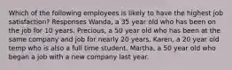 Which of the following employees is likely to have the highest job satisfaction? Responses Wanda, a 35 year old who has been on the job for 10 years. Precious, a 50 year old who has been at the same company and job for nearly 20 years. Karen, a 20 year old temp who is also a full time student. Martha, a 50 year old who began a job with a new company last year.