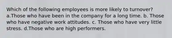 Which of the following employees is more likely to turnover? a.Those who have been in the company for a long time. b. Those who have negative work attitudes. c. Those who have very little stress. d.Those who are high performers.