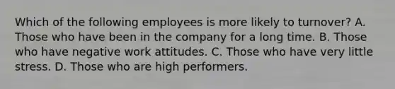 Which of the following employees is more likely to turnover? A. Those who have been in the company for a long time. B. Those who have negative work attitudes. C. Those who have very little stress. D. Those who are high performers.