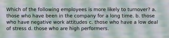 Which of the following employees is more likely to turnover? a. those who have been in the company for a long time. b. those who have negative work attitudes c. those who have a low deal of stress d. those who are high performers.