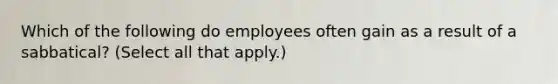 Which of the following do employees often gain as a result of a sabbatical? (Select all that apply.)