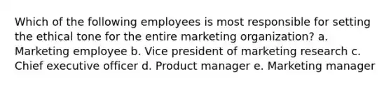 Which of the following employees is most responsible for setting the ethical tone for the entire marketing organization? a. Marketing employee b. Vice president of marketing research c. Chief executive officer d. Product manager e. Marketing manager