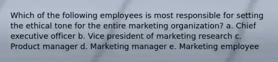 Which of the following employees is most responsible for setting the ethical tone for the entire marketing organization? a. Chief executive officer b. Vice president of marketing research c. Product manager d. Marketing manager e. Marketing employee