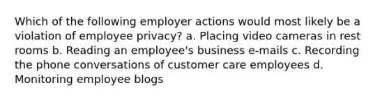 Which of the following employer actions would most likely be a violation of employee privacy? a. Placing video cameras in rest rooms b. Reading an employee's business e-mails c. Recording the phone conversations of customer care employees d. Monitoring employee blogs