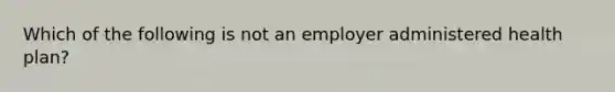 Which of the following is not an employer administered health plan?