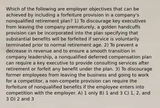 Which of the following are employer objectives that can be achieved by including a forfeiture provision in a company's nonqualified retirement plan? 1) To discourage key executives from leaving the company prematurely, a golden handcuffs provision can be incorporated into the plan specifying that substantial benefits will be forfeited if service is voluntarily terminated prior to normal retirement age. 2) To prevent a decrease in revenue and to ensure a smooth transition in company leadership, a nonqualified deferred compensation plan can require a key executive to provide consulting services after retirement or forfeit any benefit under the plan. 3) To discourage former employees from leaving the business and going to work for a competitor, a non-compete provision can require the forfeiture of nonqualified benefits if the employee enters into competition with the employer. A) 1 only B) 1 and 3 C) 1, 2, and 3 D) 2 and 3