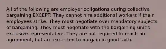 All of the following are employer obligations during collective bargaining EXCEPT: They cannot hire additional workers if their employees strike. They must negotiate over mandatory subjects of bargaining. They must negotiate with the bargaining unit's exclusive representative. They are not required to reach an agreement, but are expected to bargain in good faith.