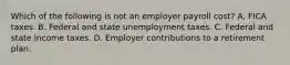 Which of the following is not an employer payroll cost? A. FICA taxes. B. Federal and state unemployment taxes. C. Federal and state income taxes. D. Employer contributions to a retirement plan.