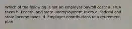 Which of the following is not an employer payroll cost? a. FICA taxes b. Federal and state unemployment taxes c. Federal and state income taxes. d. Employer contributions to a retirement plan