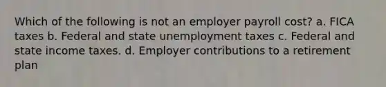 Which of the following is not an employer payroll cost? a. FICA taxes b. Federal and state unemployment taxes c. Federal and state income taxes. d. Employer contributions to a retirement plan