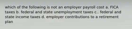 which of the following is not an employer payroll cost a. FICA taxes b. federal and state unemployment taxes c.. federal and state income taxes d. employer contributions to a retirement plan