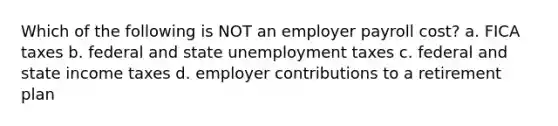 Which of the following is NOT an employer payroll cost? a. FICA taxes b. federal and state unemployment taxes c. federal and state income taxes d. employer contributions to a retirement plan