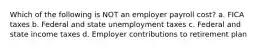 Which of the following is NOT an employer payroll cost? a. FICA taxes b. Federal and state unemployment taxes c. Federal and state income taxes d. Employer contributions to retirement plan