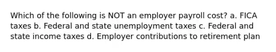 Which of the following is NOT an employer payroll cost? a. FICA taxes b. Federal and state unemployment taxes c. Federal and state income taxes d. Employer contributions to retirement plan