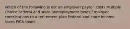 Which of the following is not an employer payroll cost? Multiple Choice Federal and state unemployment taxes Employer contributions to a retirement plan Federal and state income taxes FICA taxes