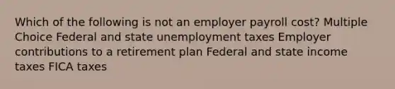 Which of the following is not an employer payroll cost? Multiple Choice Federal and state unemployment taxes Employer contributions to a retirement plan Federal and state income taxes FICA taxes