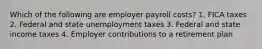 Which of the following are employer payroll costs? 1. FICA taxes 2. Federal and state unemployment taxes 3. Federal and state income taxes 4. Employer contributions to a retirement plan