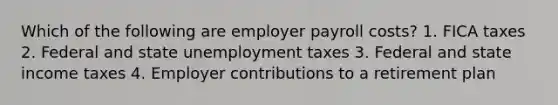 Which of the following are employer payroll costs? 1. FICA taxes 2. Federal and state unemployment taxes 3. Federal and state income taxes 4. Employer contributions to a retirement plan