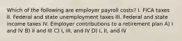 Which of the following are employer payroll costs? I. FICA taxes II. Federal and state unemployment taxes III. Federal and state income taxes IV. Employer contributions to a retirement plan A) I and IV B) II and III C) I, III, and IV D) I, II, and IV