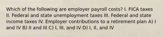 Which of the following are employer payroll costs? I. FICA taxes II. Federal and state unemployment taxes III. Federal and state income taxes IV. Employer contributions to a retirement plan A) I and IV B) II and III C) I, III, and IV D) I, II, and IV