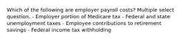 Which of the following are employer payroll costs? Multiple select question. - Employer portion of Medicare tax - Federal and state unemployment taxes - Employee contributions to retirement savings - Federal income tax withholding