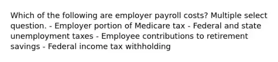 Which of the following are employer payroll costs? Multiple select question. - Employer portion of Medicare tax - Federal and state unemployment taxes - Employee contributions to retirement savings - Federal income tax withholding