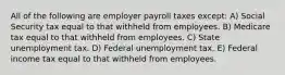 All of the following are employer payroll taxes except: A) Social Security tax equal to that withheld from employees. B) Medicare tax equal to that withheld from employees. C) State unemployment tax. D) Federal unemployment tax. E) Federal income tax equal to that withheld from employees.