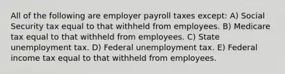 All of the following are employer payroll taxes except: A) Social Security tax equal to that withheld from employees. B) Medicare tax equal to that withheld from employees. C) State unemployment tax. D) Federal unemployment tax. E) Federal income tax equal to that withheld from employees.