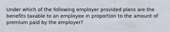 Under which of the following employer provided plans are the benefits taxable to an employee in proportion to the amount of premium paid by the employer?