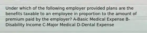 Under which of the following employer provided plans are the benefits taxable to an employee in proportion to the amount of premium paid by the employer? A-Basic Medical Expense B-Disability Income C-Major Medical D-Dental Expense