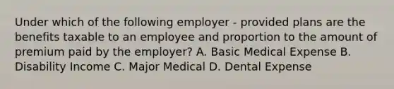 Under which of the following employer - provided plans are the benefits taxable to an employee and proportion to the amount of premium paid by the employer? A. Basic Medical Expense B. Disability Income C. Major Medical D. Dental Expense