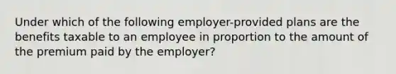 Under which of the following employer-provided plans are the benefits taxable to an employee in proportion to the amount of the premium paid by the employer?