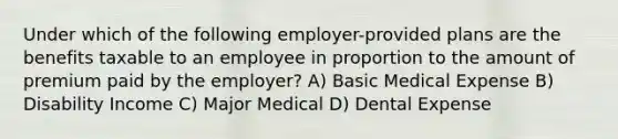 Under which of the following employer-provided plans are the benefits taxable to an employee in proportion to the amount of premium paid by the employer? A) Basic Medical Expense B) Disability Income C) Major Medical D) Dental Expense