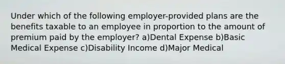 Under which of the following employer-provided plans are the benefits taxable to an employee in proportion to the amount of premium paid by the employer? a)Dental Expense b)Basic Medical Expense c)Disability Income d)Major Medical