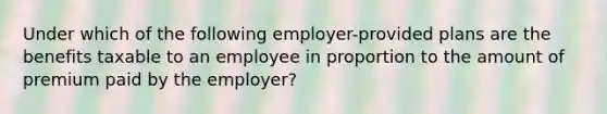 Under which of the following employer-provided plans are the benefits taxable to an employee in proportion to the amount of premium paid by the employer?