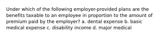 Under which of the following employer-provided plans are the benefits taxable to an employee in proportion to the amount of premium paid by the employer? a. dental expense b. basic medical expense c. disability income d. major medical