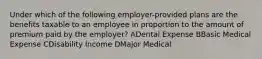 Under which of the following employer-provided plans are the benefits taxable to an employee in proportion to the amount of premium paid by the employer? ADental Expense BBasic Medical Expense CDisability Income DMajor Medical