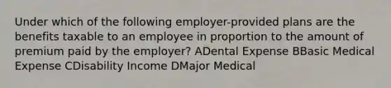 Under which of the following employer-provided plans are the benefits taxable to an employee in proportion to the amount of premium paid by the employer? ADental Expense BBasic Medical Expense CDisability Income DMajor Medical