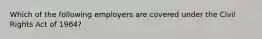 Which of the following employers are covered under the Civil Rights Act of 1964?