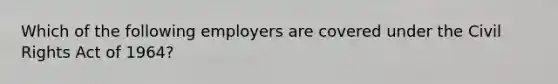 Which of the following employers are covered under the Civil Rights Act of 1964?